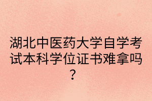 湖北中医药大学自学考试本科学位证书难拿吗？